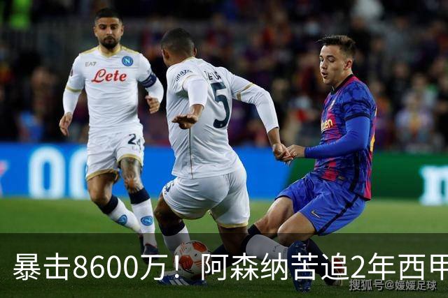 暴击8600万！阿森纳苦追2年西甲飞翼松口，英超三强疯抢悬念拉满
